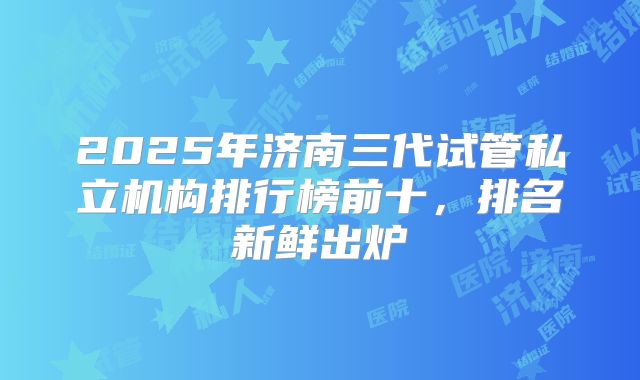 2025年济南三代试管私立机构排行榜前十，排名新鲜出炉