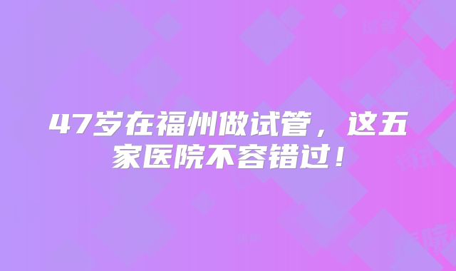47岁在福州做试管，这五家医院不容错过！