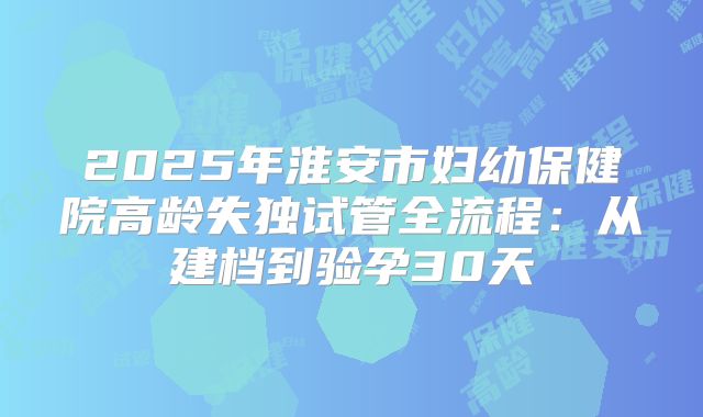 2025年淮安市妇幼保健院高龄失独试管全流程：从建档到验孕30天