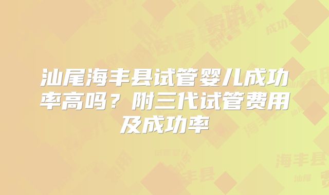汕尾海丰县试管婴儿成功率高吗？附三代试管费用及成功率