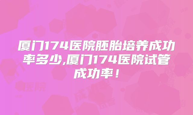 厦门174医院胚胎培养成功率多少,厦门174医院试管成功率！