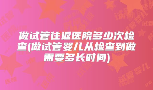 做试管往返医院多少次检查(做试管婴儿从检查到做需要多长时间)