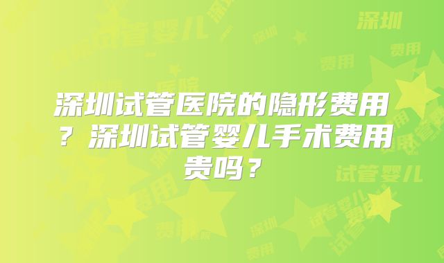 深圳试管医院的隐形费用？深圳试管婴儿手术费用贵吗？