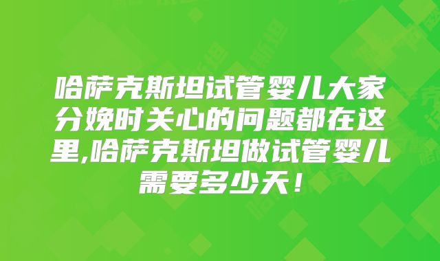 哈萨克斯坦试管婴儿大家分娩时关心的问题都在这里,哈萨克斯坦做试管婴儿需要多少天！