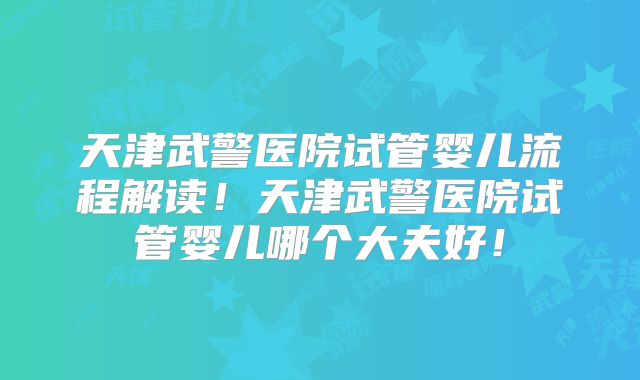 天津武警医院试管婴儿流程解读！天津武警医院试管婴儿哪个大夫好！