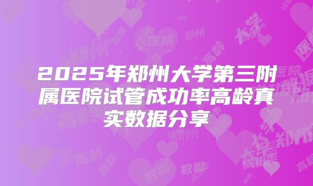 2025年郑州大学第三附属医院试管成功率高龄真实数据分享
