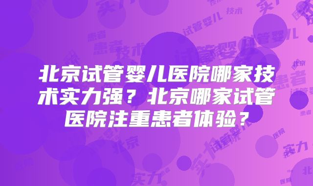 北京试管婴儿医院哪家技术实力强?北京哪家试管医院注重患者体验?