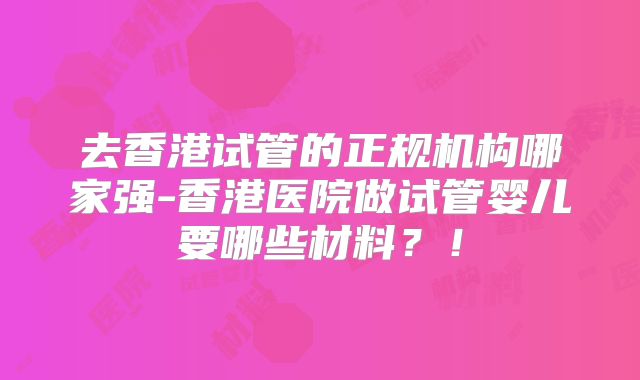 去香港试管的正规机构哪家强-香港医院做试管婴儿要哪些材料？！