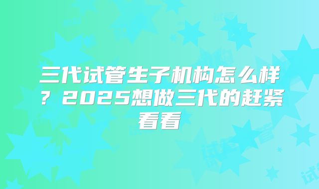 三代试管生子机构怎么样？2025想做三代的赶紧看看