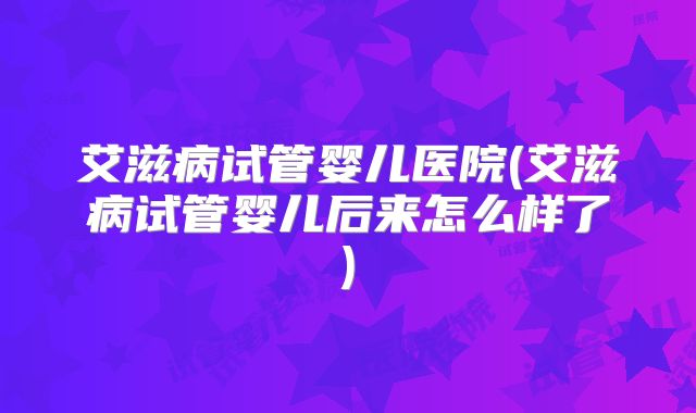 艾滋病试管婴儿医院(艾滋病试管婴儿后来怎么样了)