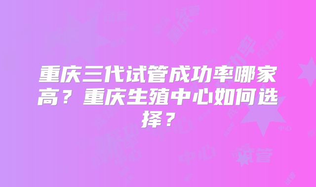 重庆三代试管成功率哪家高？重庆生殖中心如何选择？