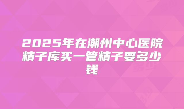2025年在潮州中心医院精子库买一管精子要多少钱