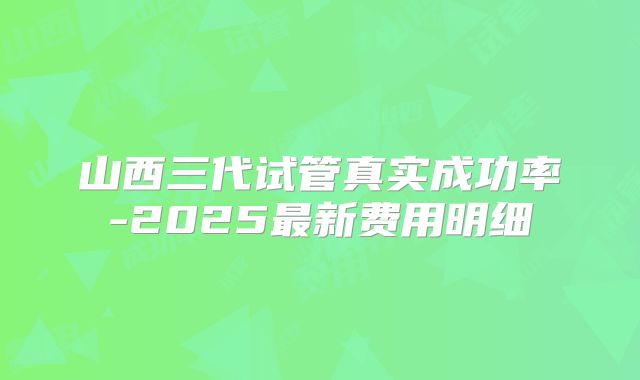 山西三代试管真实成功率-2025最新费用明细