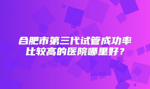 合肥市第三代试管成功率比较高的医院哪里好?
