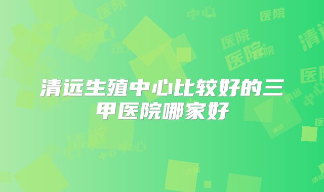 清远生殖中心比较好的三甲医院哪家好