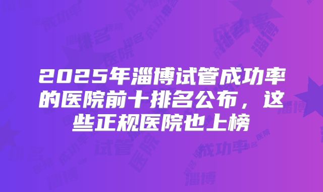 2025年淄博试管成功率的医院前十排名公布，这些正规医院也上榜
