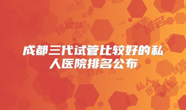 成都三代试管比较好的私人医院排名公布