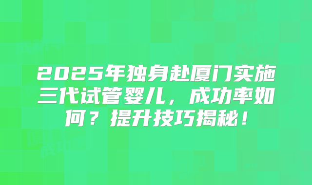 2025年独身赴厦门实施三代试管婴儿,成功率如何?提升技巧揭秘!