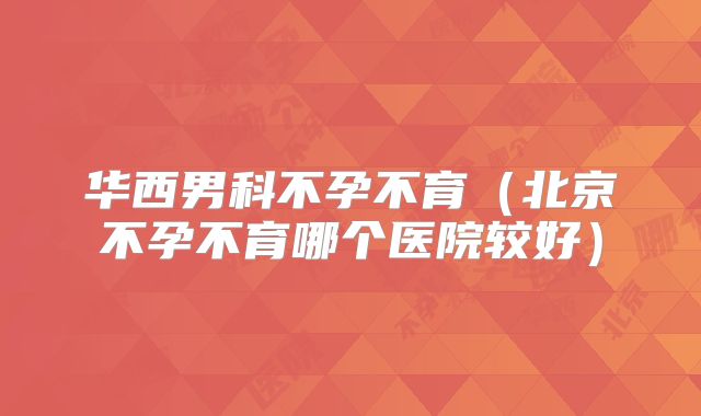 华西男科不孕不育（北京不孕不育哪个医院较好）