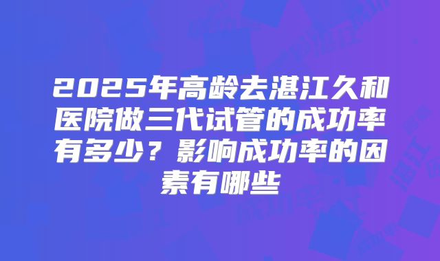 2025年高龄去湛江久和医院做三代试管的成功率有多少？影响成功率的因素有哪些