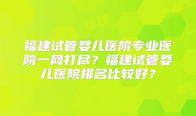 福建试管婴儿医院专业医院一网打尽？福建试管婴儿医院排名比较好？