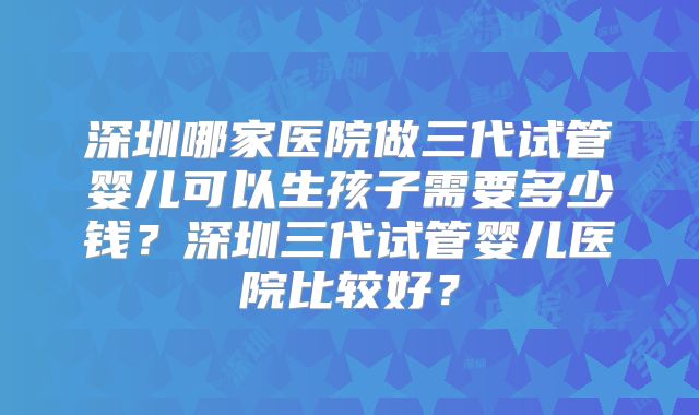 深圳哪家医院做三代试管婴儿可以生孩子需要多少钱？深圳三代试管婴儿医院比较好？