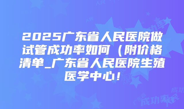 2025广东省人民医院做试管成功率如何（附价格清单_广东省人民医院生殖医学中心！