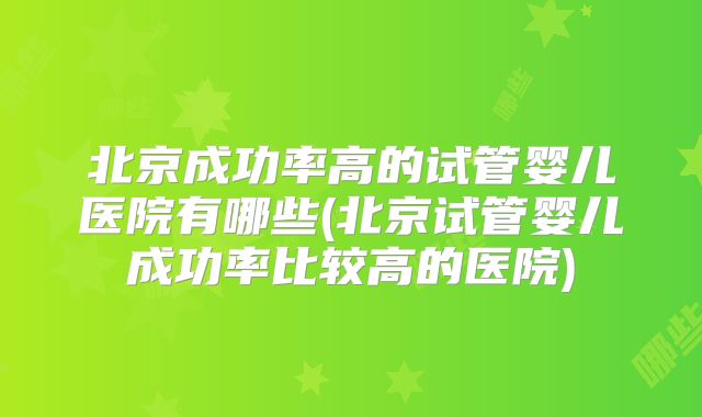 北京成功率高的试管婴儿医院有哪些(北京试管婴儿成功率比较高的医院)