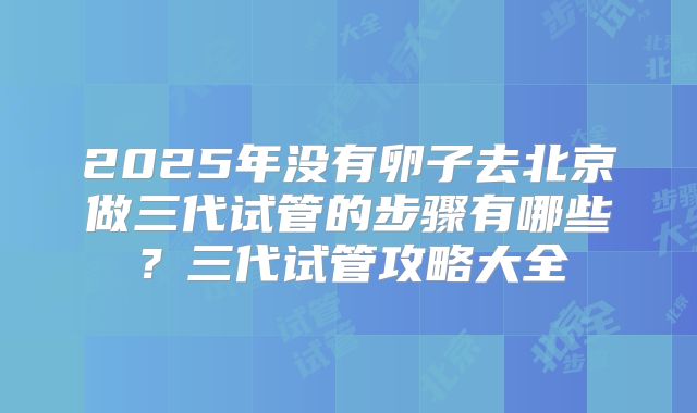 2025年没有卵子去北京做三代试管的步骤有哪些?三代试管攻略大全
