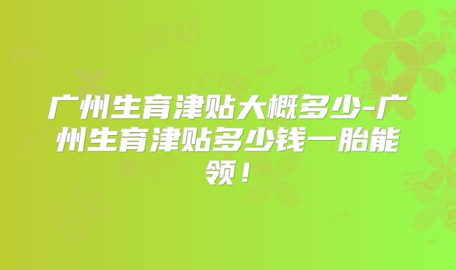 广州生育津贴大概多少-广州生育津贴多少钱一胎能领！