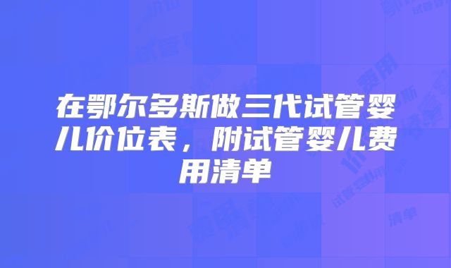 在鄂尔多斯做三代试管婴儿价位表，附试管婴儿费用清单