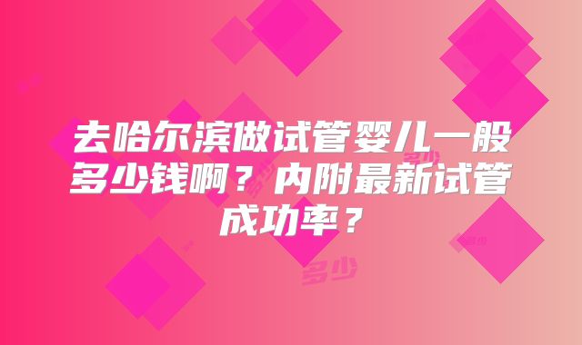 去哈尔滨做试管婴儿一般多少钱啊?内附最新试管成功率?