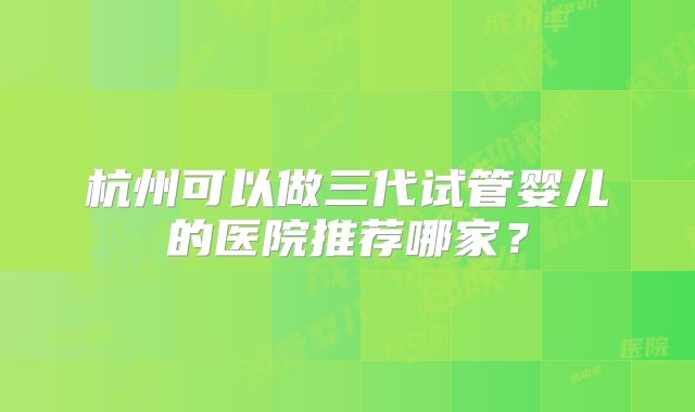 杭州可以做三代试管婴儿的医院推荐哪家？