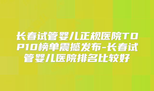 长春试管婴儿正规医院TOP10榜单震撼发布-长春试管婴儿医院排名比较好