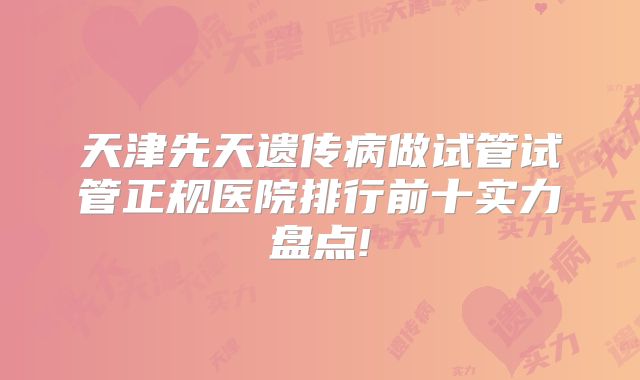 天津先天遗传病做试管试管正规医院排行前十实力盘点!