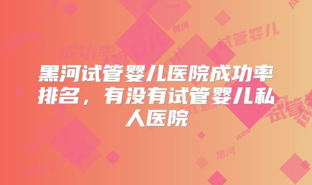 黑河试管婴儿医院成功率排名,有没有试管婴儿私人医院