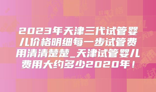 2023年天津三代试管婴儿价格明细每一步试管费用清清楚楚_天津试管婴儿费用大约多少2020年！