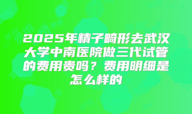 2025年精子畸形去武汉大学中南医院做三代试管的费用贵吗?费用明细是怎么样的