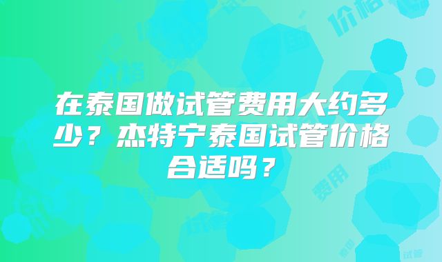 在泰国做试管费用大约多少？杰特宁泰国试管价格合适吗？
