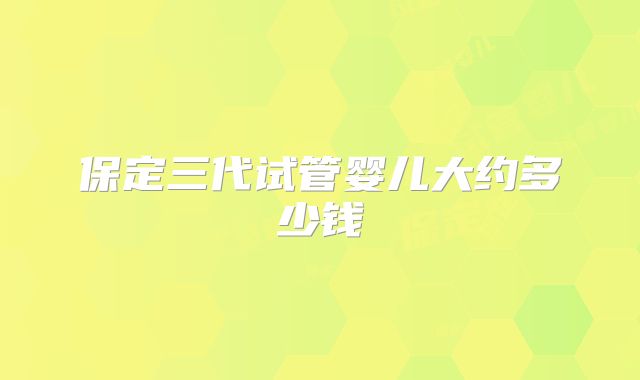 保定三代试管婴儿大约多少钱