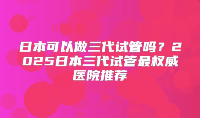 日本可以做三代试管吗？2025日本三代试管最权威医院推荐