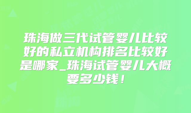 珠海做三代试管婴儿比较好的私立机构排名比较好是哪家_珠海试管婴儿大概要多少钱!
