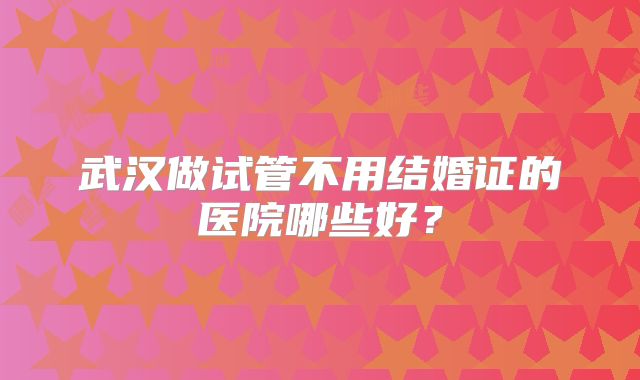 武汉做试管不用结婚证的医院哪些好？