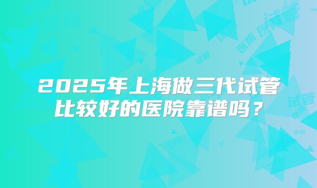 2025年上海做三代试管比较好的医院靠谱吗？