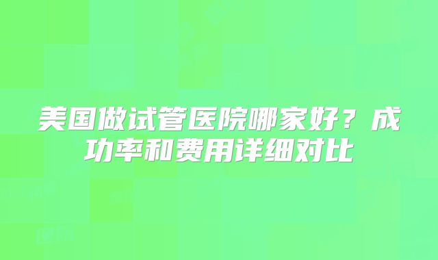 美国做试管医院哪家好?成功率和费用详细对比