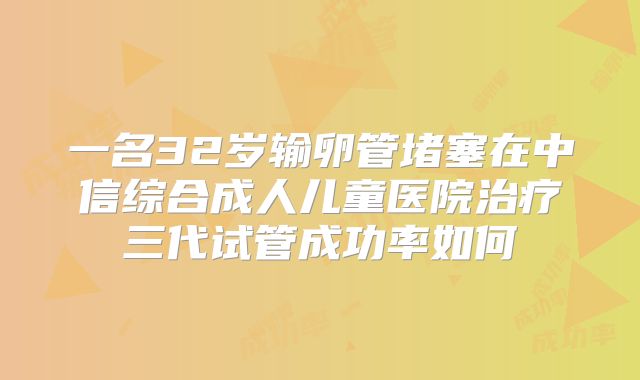 一名32岁输卵管堵塞在中信综合成人儿童医院治疗三代试管成功率如何