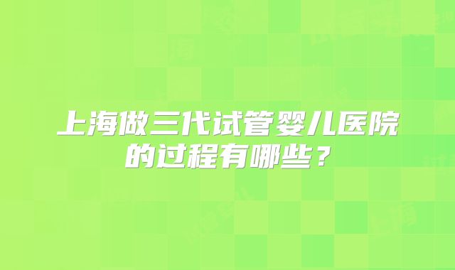 上海做三代试管婴儿医院的过程有哪些?