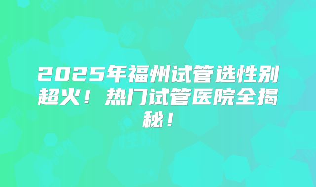 2025年福州试管选性别超火！热门试管医院全揭秘！
