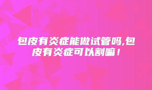 包皮有炎症能做试管吗,包皮有炎症可以割嘛！