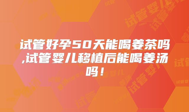 试管好孕50天能喝姜茶吗,试管婴儿移植后能喝姜汤吗！